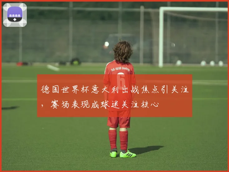 德国世界杯意大利出战焦点引关注,赛场表现成球迷关注核心