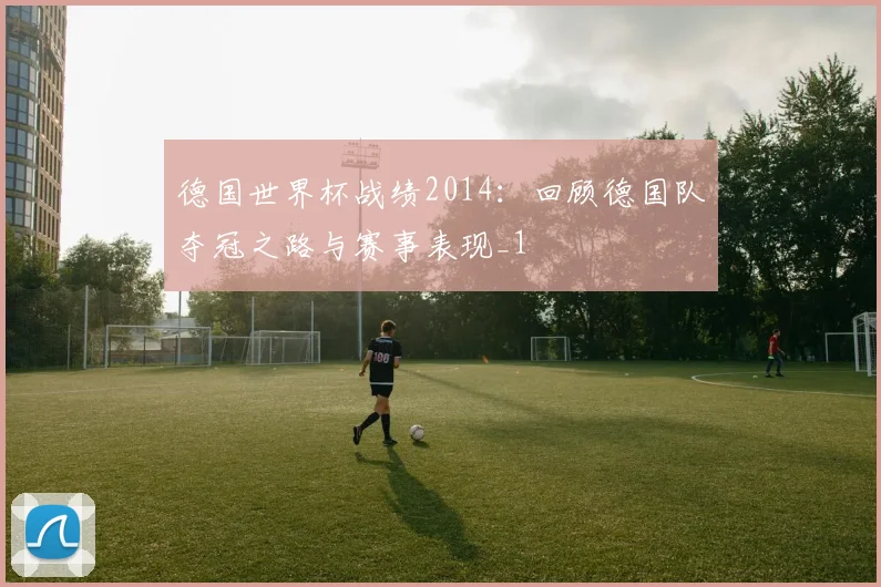 德国世界杯战绩2014:回顾德国队夺冠之路与赛事表现_1