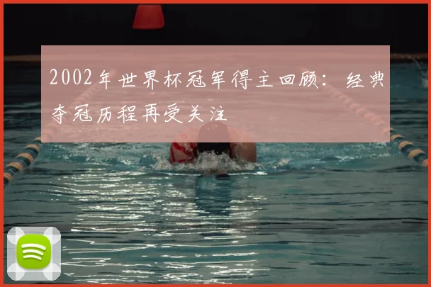 2002年世界杯冠军得主回顾:经典夺冠历程再受关注